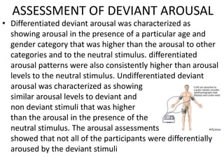 ASSESSMENT OF DEVIANT AROUSAL
• Differentiated deviant arousal was characterized as
showing arousal in the presence of a particular age and
gender category that was higher than the arousal to other
categories and to the neutral stimulus. differentiated
arousal patterns were also consistently higher than arousal
levels to the neutral stimulus. Undifferentiated deviant
arousal was characterized as showing
similar arousal levels to deviant and
non deviant stimuli that was higher
than the arousal in the presence of the
neutral stimulus. The arousal assessments
showed that not all of the participants were differentially
aroused by the deviant stimuli
 