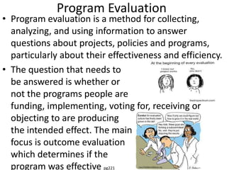 Program Evaluation
• Program evaluation is a method for collecting,
analyzing, and using information to answer
questions about projects, policies and programs,
particularly about their effectiveness and efficiency.
• The question that needs to
be answered is whether or
not the programs people are
funding, implementing, voting for, receiving or
objecting to are producing
the intended effect. The main
focus is outcome evaluation
which determines if the
program was effective pg221
 
