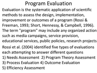 Program Evaluation
• Evaluation is the systematic application of scientific
methods to assess the design, implementation,
improvement or outcomes of a program (Rossi &
Freeman, 1993; Short, Hennessy, & Campbell, 1996).
The term "program" may include any organized action
such as media campaigns, service provision,
educational services, public policies, research projects.
• Rossi et al. (2004) identified five types of evaluations
each attempting to answer different questions
1) Needs Assessment 2) Program Theory Assessment
3) Process Evaluation 4) Outcome Evaluation
5) Efficiency Assessment
 