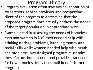 Program Theory
• Program evaluation often involves collaboration of
researchers, service providers and prospective
client of the program to determine that the
proposed program does actually address the needs
of the target population in appropriate ways.
• Example cited in assessing the needs of homeless
men and women in NYC men needed help with
drinking or drug problems, handling money and
social skills while women needed help with heath
and problems- Any designed program must take
these factors into account and provide a rationale
for how homeless individuals will benefit from the
program
 