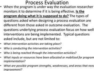 Process Evaluation
• When the program is under way the evaluation researcher
monitors it to determine if it is being effective. Is the
program doing what it is supposed to do? The types of
questions asked when designing a process evaluation are
different from those asked in outcome evaluation. The
questions underlying process evaluation focus on how well
interventions are being implemented. Typical questions
asked include, but are not limited to:
• What intervention activities are taking place?
• Who is conducting the intervention activities?
• Who is being reached through the intervention activities?
• What inputs or resources have been allocated or mobilized for program
implementation?
• What are possible program strengths, weaknesses, and areas that need
improvement?
 
