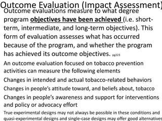 Outcome Evaluation (Impact Assessment)
• Outcome evaluations measure to what degree
program objectives have been achieved (i.e. short-
term, intermediate, and long-term objectives). This
form of evaluation assesses what has occurred
because of the program, and whether the program
has achieved its outcome objectives. pg223
An outcome evaluation focused on tobacco prevention
activities can measure the following elements
Changes in intended and actual tobacco-related behaviors
Changes in people’s attitude toward, and beliefs about, tobacco
Changes in people’s awareness and support for interventions
and policy or advocacy effort
True experimental designs may not always be possible in these conditions and
quasi-experimental designs and single-case designs may offer good alternatives
 