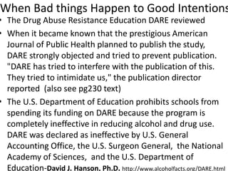 When Bad things Happen to Good Intentions
• The Drug Abuse Resistance Education DARE reviewed
• When it became known that the prestigious American
Journal of Public Health planned to publish the study,
DARE strongly objected and tried to prevent publication.
"DARE has tried to interfere with the publication of this.
They tried to intimidate us," the publication director
reported (also see pg230 text)
• The U.S. Department of Education prohibits schools from
spending its funding on DARE because the program is
completely ineffective in reducing alcohol and drug use.
DARE was declared as ineffective by U.S. General
Accounting Office, the U.S. Surgeon General, the National
Academy of Sciences, and the U.S. Department of
Education-David J. Hanson, Ph.D. http://www.alcoholfacts.org/DARE.html
 