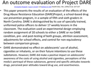 An outcome evaluation of Project DARE
Christopher Ringwalt1, Susan T. Ennett2 and Kathleen D. Holt2 Health Educ. Res. (1991) 6 (3): 327-337
• This paper presents the results of an evaluation of the effects of the
Drug Abuse Resistance Education (DARE)Project, a school-based drug
use prevention program, in a sample of fifth and sixth graders in
North Carolina. DARE is distinguished by its use of specially trained,
uniformed police officers to deliver 17 weekly lessons in the
classroom. The evaluation used an experimental design employing
random assignment of 20 schools to either a DARE or no-DARE
condition, pre- and post-testing of both groups, attrition assessment,
adjustments for school effects, and control for non-equivalency
between comparison groups.
• DARE demonstrated no effect on adolescents' use of alcohol,
cigarettes or inhalants, or on their future intentions to use these
substances. However, DARE did make a positive impact on adolescents'
awareness of the costs of using alcohol and cigarettes, perceptions of the
media's portrayal of these substances, general and specific attitudes towards
drugs, perceived peer attitudes toward drug use, and assertiveness.
 