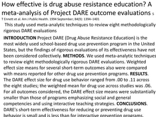 How effective is drug abuse resistance education? A
meta-analysis of Project DARE outcome evaluations S
T Ennett et al. Am J Public Health. 1994 September; 84(9): 1394–1401
This study used meta-analytic techniques to review eight methodologically
rigorous DARE evaluations
INTRODUCTION Project DARE (Drug Abuse Resistance Education) is the
most widely used school-based drug use prevention program in the United
States, but the findings of rigorous evaluations of its effectiveness have not
been considered collectively. METHODS. We used meta-analytic techniques
to review eight methodologically rigorous DARE evaluations. Weighted
effect size means for several short-term outcomes also were compared
with means reported for other drug use prevention programs. RESULTS.
The DARE effect size for drug use behavior ranged from .00 to .11 across
the eight studies; the weighted mean for drug use across studies was .06.
For all outcomes considered, the DARE effect size means were substantially
smaller than those of programs emphasizing social and general
competencies and using interactive teaching strategies. CONCLUSIONS.
DARE's short-term effectiveness for reducing or preventing drug use
 
