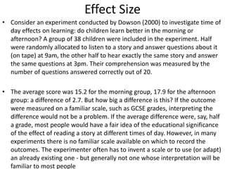 Effect Size
• Consider an experiment conducted by Dowson (2000) to investigate time of
day effects on learning: do children learn better in the morning or
afternoon? A group of 38 children were included in the experiment. Half
were randomly allocated to listen to a story and answer questions about it
(on tape) at 9am, the other half to hear exactly the same story and answer
the same questions at 3pm. Their comprehension was measured by the
number of questions answered correctly out of 20.
• The average score was 15.2 for the morning group, 17.9 for the afternoon
group: a difference of 2.7. But how big a difference is this? If the outcome
were measured on a familiar scale, such as GCSE grades, interpreting the
difference would not be a problem. If the average difference were, say, half
a grade, most people would have a fair idea of the educational significance
of the effect of reading a story at different times of day. However, in many
experiments there is no familiar scale available on which to record the
outcomes. The experimenter often has to invent a scale or to use (or adapt)
an already existing one - but generally not one whose interpretation will be
familiar to most people
 