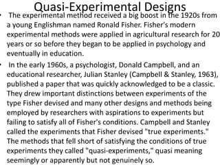 Quasi-Experimental Designs
• The experimental method received a big boost in the 1920s from
a young Englishman named Ronald Fisher. Fisher's modern
experimental methods were applied in agricultural research for 20
years or so before they began to be applied in psychology and
eventually in education.
• In the early 1960s, a psychologist, Donald Campbell, and an
educational researcher, Julian Stanley (Campbell & Stanley, 1963),
published a paper that was quickly acknowledged to be a classic.
They drew important distinctions between experiments of the
type Fisher devised and many other designs and methods being
employed by researchers with aspirations to experiments but
failing to satisfy all of Fisher's conditions. Campbell and Stanley
called the experiments that Fisher devised "true experiments."
The methods that fell short of satisfying the conditions of true
experiments they called "quasi-experiments," quasi meaning
seemingly or apparently but not genuinely so.
 