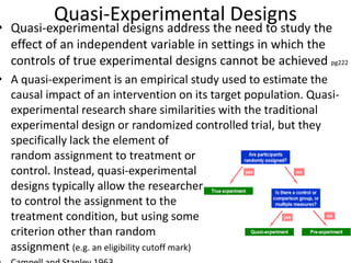 Quasi-Experimental Designs
• Quasi-experimental designs address the need to study the
effect of an independent variable in settings in which the
controls of true experimental designs cannot be achieved pg222
• A quasi-experiment is an empirical study used to estimate the
causal impact of an intervention on its target population. Quasi-
experimental research share similarities with the traditional
experimental design or randomized controlled trial, but they
specifically lack the element of
random assignment to treatment or
control. Instead, quasi-experimental
designs typically allow the researcher
to control the assignment to the
treatment condition, but using some
criterion other than random
assignment (e.g. an eligibility cutoff mark)
 