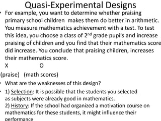 Quasi-Experimental Designs
• For example, you want to determine whether praising
primary school children makes them do better in arithmetic.
You measure mathematics achievement with a test. To test
this idea, you choose a class of 2nd grade pupils and increase
praising of children and you find that their mathematics score
did increase. You conclude that praising children, increases
their mathematics score.
X O
(praise) (math scores)
• What are the weaknesses of this design?
• 1) Selection: It is possible that the students you selected
as subjects were already good in mathematics.
2) History: If the school had organized a motivation course on
mathematics for these students, it might influence their
performance
 