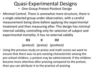 Quasi-Experimental Designs
• One-Group Pretest-Posttest Design
• Minimal Control. There is somewhat more structure, there is
a single selected group under observation, with a careful
measurement being done before applying the experimental
treatment and then measuring after. This design has minimal
internal validity, controlling only for selection of subject and
experimental mortality. It has no external validity
O1 X O2
(pretest) (praise) (posttest)
• Using the previous study on praise and math scores we want to
ensure that there was no pre-existing characteristic among the
pre-school children, a pretest may be administered. If the children
became more attentive after praising compared to the pretest,
then you can attribute it to the practice of praising
 