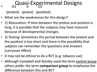 Quasi-Experimental Designs• O1 X O2
(pretest) (praise) (posttest)
• What are the weaknesses for this design?
• 1) Maturation: If time between the pretest and posttest is
long, it is possible that the subjects may have matured
because of developmental changes.
• 2) Testing: Sometimes the period between the pretest and
the posttest is too short and there is the possibility that
subjects can remember the questions and answers
(carryover effect)
• It may not be ethical to do a RCT (e.g. tobacco use)
• Although Campbell and Stanley used the term control group
others prefer the term comparison group to emphasize the
difference between this and RCT
 