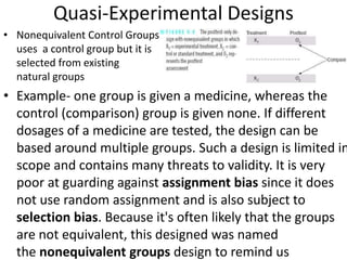 Quasi-Experimental Designs
• Nonequivalent Control Groups
uses a control group but it is
selected from existing
natural groups
• Example- one group is given a medicine, whereas the
control (comparison) group is given none. If different
dosages of a medicine are tested, the design can be
based around multiple groups. Such a design is limited in
scope and contains many threats to validity. It is very
poor at guarding against assignment bias since it does
not use random assignment and is also subject to
selection bias. Because it's often likely that the groups
are not equivalent, this designed was named
the nonequivalent groups design to remind us
 
