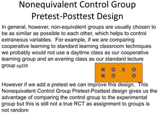 Nonequivalent Control Group
Pretest-Posttest Design
In general, however, non-equivalent groups are usually chosen to
be as similar as possible to each other, which helps to control
extraneous variables. For example, if we are comparing
cooperative learning to standard learning classroom techniques
we probably would not use a daytime class as our cooperative
learning group and an evening class as our standard lecture
group pg228
However if we add a pretest we can improve this design. This
Nonequivalent Control Group Pretest-Posttest design gives us the
advantage of comparing the control group to the experimental
group but this is still not a true RCT as assignment to groups is
not random
 