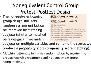Nonequivalent Control Group
Pretest-Posttest Design
• The nonequivalent control
group design still lacks
random assignment but can
be improved by matching
subjects (similar to matched
pairs designs). If we match
subjects on multiple variables and combine the scores we
produce a propensity score (propensity score matching)
• Matching attempts to mimic randomization by making the
groups receiving treatment and not-treatment more
comparable pg229
 