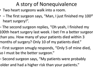 A story of Nonequivalence
• Two heart surgeons walk into a room.
• − The first surgeon says, “Man, I just finished my 100th
heart surgery!”.
− The second surgeon replies, “Oh yeah, I finished my
100th heart surgery last week. I bet I'm a better surgeon
than you. How many of your patients died within 3
months of surgery? Only 10 of my patients died.”
− First surgeon smugly responds, “Only 5 of mine died,
so I must be the better surgeon.”
− Second surgeon says, “My patients were probably
older and had a higher risk than your patients.”
 