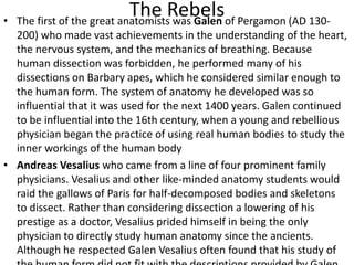 The Rebels• The first of the great anatomists was Galen of Pergamon (AD 130-
200) who made vast achievements in the understanding of the heart,
the nervous system, and the mechanics of breathing. Because
human dissection was forbidden, he performed many of his
dissections on Barbary apes, which he considered similar enough to
the human form. The system of anatomy he developed was so
influential that it was used for the next 1400 years. Galen continued
to be influential into the 16th century, when a young and rebellious
physician began the practice of using real human bodies to study the
inner workings of the human body
• Andreas Vesalius who came from a line of four prominent family
physicians. Vesalius and other like-minded anatomy students would
raid the gallows of Paris for half-decomposed bodies and skeletons
to dissect. Rather than considering dissection a lowering of his
prestige as a doctor, Vesalius prided himself in being the only
physician to directly study human anatomy since the ancients.
Although he respected Galen Vesalius often found that his study of
 