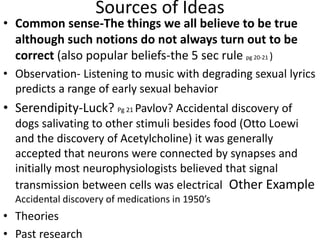 Sources of Ideas
• Common sense-The things we all believe to be true
although such notions do not always turn out to be
correct (also popular beliefs-the 5 sec rule pg 20-21 )
• Observation- Listening to music with degrading sexual lyrics
predicts a range of early sexual behavior
• Serendipity-Luck? Pg 21 Pavlov? Accidental discovery of
dogs salivating to other stimuli besides food (Otto Loewi
and the discovery of Acetylcholine) it was generally
accepted that neurons were connected by synapses and
initially most neurophysiologists believed that signal
transmission between cells was electrical Other Example
Accidental discovery of medications in 1950’s
• Theories
• Past research
 