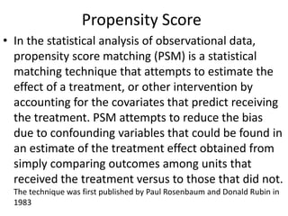 Propensity Score
• In the statistical analysis of observational data,
propensity score matching (PSM) is a statistical
matching technique that attempts to estimate the
effect of a treatment, or other intervention by
accounting for the covariates that predict receiving
the treatment. PSM attempts to reduce the bias
due to confounding variables that could be found in
an estimate of the treatment effect obtained from
simply comparing outcomes among units that
received the treatment versus to those that did not.
The technique was first published by Paul Rosenbaum and Donald Rubin in
1983
 