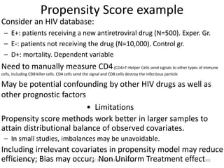 2007Jan05 GCRC Research-Skills Workshop 302
Propensity Score example
Consider an HIV database:
– E+: patients receiving a new antiretroviral drug (N=500). Exper. Gr.
– E-: patients not receiving the drug (N=10,000). Control gr.
– D+: mortality. Dependent variable
Need to manually measure CD4.(CD4=T-Helper Cells send signals to other types of immune
cells, including CD8 killer cells. CD4 cells send the signal and CD8 cells destroy the infectious particle
May be potential confounding by other HIV drugs as well as
other prognostic factors
• Limitations
Propensity score methods work better in larger samples to
attain distributional balance of observed covariates.
– In small studies, imbalances may be unavoidable.
Including irrelevant covariates in propensity model may reduce
efficiency; Bias may occur; Non Uniform Treatment effect
 