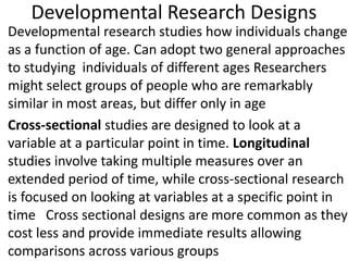 Developmental Research Designs
• Developmental research studies how individuals change
as a function of age. Can adopt two general approaches
to studying individuals of different ages Researchers
might select groups of people who are remarkably
similar in most areas, but differ only in age
• Cross-sectional studies are designed to look at a
variable at a particular point in time. Longitudinal
studies involve taking multiple measures over an
extended period of time, while cross-sectional research
is focused on looking at variables at a specific point in
time Cross sectional designs are more common as they
cost less and provide immediate results allowing
comparisons across various groups
 