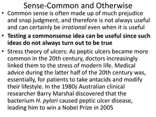 Sense-Common and Otherwise
• Common sense is often made up of much prejudice
and snap judgment, and therefore is not always useful
and can certainly be irrational even when it is useful
• Testing a commonsense idea can be useful since such
ideas do not always turn out to be true
• Stress theory of ulcers: As peptic ulcers became more
common in the 20th century, doctors increasingly
linked them to the stress of modern life. Medical
advice during the latter half of the 20th century was,
essentially, for patients to take antacids and modify
their lifestyle. In the 1980s Australian clinical
researcher Barry Marshal discovered that the
bacterium H. pylori caused peptic ulcer disease,
leading him to win a Nobel Prize in 2005
 