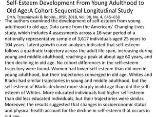 Self-Esteem Development From Young Adulthood to
Old Age:A Cohort-Sequential Longitudinal Study
Orth, Trzesniewski & Robins , JPSP, 2010, Vol. 98, No. 4, 645–658
• The authors examined the development of self-esteem from young
adulthood to old age. Data came from the Americans’ Changing Lives
study, which includes 4 assessments across a 16-year period of a
nationally representative sample of 3,617 individuals aged 25 years to
104 years. Latent growth curve analyses indicated that self-esteem
follows a quadratic trajectory across the adult life span, increasing during
young and middle adulthood, reaching a peak at about age 60 years, and
then declining in old age. No cohort differences in the self-esteem
trajectory were found. Women had lower self-esteem than did men in
young adulthood, but their trajectories converged in old age. Whites and
Blacks had similar trajectories in young and middle adulthood, but the
self-esteem of Blacks declined more sharply in old age than did the self-
esteem of Whites. More educated individuals had higher self-esteem
than did less educated individuals, but their trajectories were similar.
Moreover, the results suggested that changes in socioeconomic status
and physical health account for the decline in self-esteem that occurs in
 