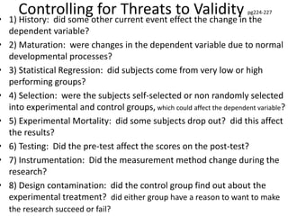 Controlling for Threats to Validity pg224-227
• 1) History: did some other current event effect the change in the
dependent variable?
• 2) Maturation: were changes in the dependent variable due to normal
developmental processes?
• 3) Statistical Regression: did subjects come from very low or high
performing groups?
• 4) Selection: were the subjects self-selected or non randomly selected
into experimental and control groups, which could affect the dependent variable?
• 5) Experimental Mortality: did some subjects drop out? did this affect
the results?
• 6) Testing: Did the pre-test affect the scores on the post-test?
• 7) Instrumentation: Did the measurement method change during the
research?
• 8) Design contamination: did the control group find out about the
experimental treatment? did either group have a reason to want to make
the research succeed or fail?
 