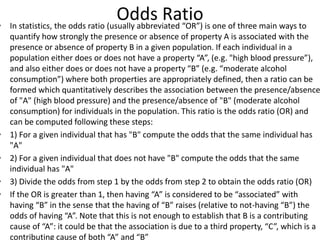Odds Ratio• In statistics, the odds ratio (usually abbreviated “OR”) is one of three main ways to
quantify how strongly the presence or absence of property A is associated with the
presence or absence of property B in a given population. If each individual in a
population either does or does not have a property “A”, (e.g. "high blood pressure”),
and also either does or does not have a property “B” (e.g. “moderate alcohol
consumption”) where both properties are appropriately defined, then a ratio can be
formed which quantitatively describes the association between the presence/absence
of "A" (high blood pressure) and the presence/absence of "B" (moderate alcohol
consumption) for individuals in the population. This ratio is the odds ratio (OR) and
can be computed following these steps:
• 1) For a given individual that has "B" compute the odds that the same individual has
"A"
• 2) For a given individual that does not have "B" compute the odds that the same
individual has "A"
• 3) Divide the odds from step 1 by the odds from step 2 to obtain the odds ratio (OR)
• If the OR is greater than 1, then having “A” is considered to be “associated” with
having “B” in the sense that the having of “B” raises (relative to not-having “B”) the
odds of having “A”. Note that this is not enough to establish that B is a contributing
cause of “A”: it could be that the association is due to a third property, “C”, which is a
contributing cause of both “A” and “B”
 