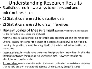 Understanding Research Results
• Statistics used in two ways to understand and
interpret research
• 1) Statistics are used to describe data
• 2) Statistics are used to draw inferences
• Review Scales of Measurement (which have important implications
for the way data are described and analyzed)
• Nominal scales–categorical, do not imply any ordering among the responses
• Ordinal Scales-rank order the levels of a variable (category) being studied.
nothing is specified about the magnitude of the interval between the two
measures
• Interval scales -intervals have the same interpretation throughout in that the
intervals between the numbers are equal in size. However there is no
absolute zero on the scale
• Ratio scales- most informative scale. An interval scale with the additional property
that its zero position indicates the absence of the quantity being measured
 