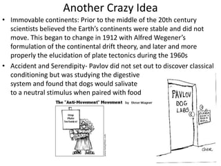Another Crazy Idea
• Immovable continents: Prior to the middle of the 20th century
scientists believed the Earth’s continents were stable and did not
move. This began to change in 1912 with Alfred Wegener’s
formulation of the continental drift theory, and later and more
properly the elucidation of plate tectonics during the 1960s
• Accident and Serendipity- Pavlov did not set out to discover classical
conditioning but was studying the digestive
system and found that dogs would salivate
to a neutral stimulus when paired with food
 