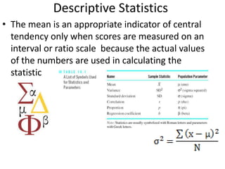 Descriptive Statistics
• The mean is an appropriate indicator of central
tendency only when scores are measured on an
interval or ratio scale because the actual values
of the numbers are used in calculating the
statistic
 