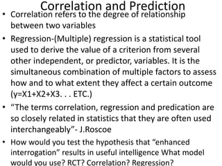 Correlation and Prediction
• Correlation refers to the degree of relationship
between two variables
• Regression-(Multiple) regression is a statistical tool
used to derive the value of a criterion from several
other independent, or predictor, variables. It is the
simultaneous combination of multiple factors to assess
how and to what extent they affect a certain outcome
(y=X1+X2+X3. . . ETC.)
• “The terms correlation, regression and predication are
so closely related in statistics that they are often used
interchangeably”- J.Roscoe
• How would you test the hypothesis that “enhanced
interrogation” results in useful intelligence What model
would you use? RCT? Correlation? Regression?
 