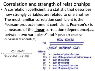Correlation and strength of relationships
• A correlation coefficient is a statistic that describes
how strongly variables are related to one another
The most familiar correlation coefficient is the
Pearson-product-moment coefficient. Pearson's r is
a measure of the linear correlation (dependence)pg248
between two variables X and Y (does not describe
curvilinear relationships)
 
