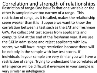Correlation and strength of relationships
Restriction of range-One issue is that one variable or the
other is sampled over too narrow of a range. This
restriction of range, as it is called, makes the relationship
seem weaker than it is Suppose we want to know the
correlation between a test such as the SAT and freshman
GPA. We collect SAT test scores from applicants and
compute GPA at the end of the freshman year. If we use
the SAT in admissions and reject applicants with low
scores, we will have range restriction because there will
be nobody in the sample with low test scores. If
individuals in your sample are very similar you will have a
restriction of range. Trying to understand the correlates of
intelligence will be difficult if everyone in your sample is
very similar in intelligence
 