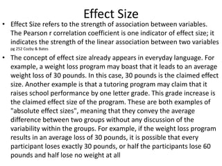 Effect Size
• Effect Size refers to the strength of association between variables.
The Pearson r correlation coefficient is one indicator of effect size; it
indicates the strength of the linear association between two variables
pg 252 Cozby & Bates
• The concept of effect size already appears in everyday language. For
example, a weight loss program may boast that it leads to an average
weight loss of 30 pounds. In this case, 30 pounds is the claimed effect
size. Another example is that a tutoring program may claim that it
raises school performance by one letter grade. This grade increase is
the claimed effect size of the program. These are both examples of
"absolute effect sizes", meaning that they convey the average
difference between two groups without any discussion of the
variability within the groups. For example, if the weight loss program
results in an average loss of 30 pounds, it is possible that every
participant loses exactly 30 pounds, or half the participants lose 60
pounds and half lose no weight at all
 