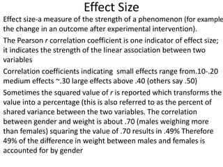 Effect Size
Effect size-a measure of the strength of a phenomenon (for example
the change in an outcome after experimental intervention).
The Pearson r correlation coefficient is one indicator of effect size;
it indicates the strength of the linear association between two
variables
Correlation coefficients indicating small effects range from.10-.20
medium effects ~.30 large effects above .40 (others say .50)
Sometimes the squared value of r is reported which transforms the
value into a percentage (this is also referred to as the percent of
shared variance between the two variables. The correlation
between gender and weight is about .70 (males weighing more
than females) squaring the value of .70 results in .49% Therefore
49% of the difference in weight between males and females is
accounted for by gender
 