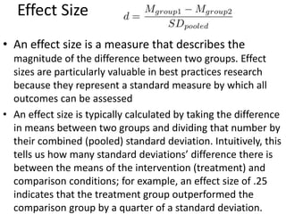 Effect Size
• An effect size is a measure that describes the
magnitude of the difference between two groups. Effect
sizes are particularly valuable in best practices research
because they represent a standard measure by which all
outcomes can be assessed
• An effect size is typically calculated by taking the difference
in means between two groups and dividing that number by
their combined (pooled) standard deviation. Intuitively, this
tells us how many standard deviations’ difference there is
between the means of the intervention (treatment) and
comparison conditions; for example, an effect size of .25
indicates that the treatment group outperformed the
comparison group by a quarter of a standard deviation.
 