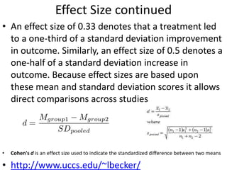 Effect Size continued
• An effect size of 0.33 denotes that a treatment led
to a one-third of a standard deviation improvement
in outcome. Similarly, an effect size of 0.5 denotes a
one-half of a standard deviation increase in
outcome. Because effect sizes are based upon
these mean and standard deviation scores it allows
direct comparisons across studies
• Cohen's d is an effect size used to indicate the standardized difference between two means
• http://www.uccs.edu/~lbecker/
 