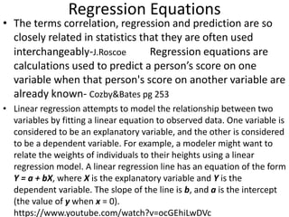 Regression Equations
• The terms correlation, regression and prediction are so
closely related in statistics that they are often used
interchangeably-J.Roscoe Regression equations are
calculations used to predict a person’s score on one
variable when that person's score on another variable are
already known- Cozby&Bates pg 253
• Linear regression attempts to model the relationship between two
variables by fitting a linear equation to observed data. One variable is
considered to be an explanatory variable, and the other is considered
to be a dependent variable. For example, a modeler might want to
relate the weights of individuals to their heights using a linear
regression model. A linear regression line has an equation of the form
Y = a + bX, where X is the explanatory variable and Y is the
dependent variable. The slope of the line is b, and a is the intercept
(the value of y when x = 0).
https://www.youtube.com/watch?v=ocGEhiLwDVc
 