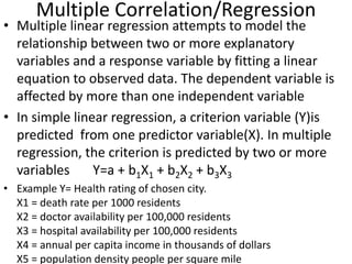 Multiple Correlation/Regression
• Multiple linear regression attempts to model the
relationship between two or more explanatory
variables and a response variable by fitting a linear
equation to observed data. The dependent variable is
affected by more than one independent variable
• In simple linear regression, a criterion variable (Y)is
predicted from one predictor variable(X). In multiple
regression, the criterion is predicted by two or more
variables Y=a + b1X1 + b2X2 + b3X3
• Example Y= Health rating of chosen city.
X1 = death rate per 1000 residents
X2 = doctor availability per 100,000 residents
X3 = hospital availability per 100,000 residents
X4 = annual per capita income in thousands of dollars
X5 = population density people per square mile
 