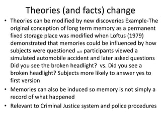 Theories (and facts) change
• Theories can be modified by new discoveries Example-The
original conception of long term memory as a permanent
fixed storage place was modified when Loftus (1979)
demonstrated that memories could be influenced by how
subjects were questioned pg23 participants viewed a
simulated automobile accident and later asked questions
Did you see the broken headlight? vs. Did you see a
broken headlight? Subjects more likely to answer yes to
first version
• Memories can also be induced so memory is not simply a
record of what happened
• Relevant to Criminal Justice system and police procedures
 