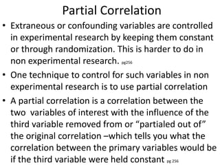 Partial Correlation
• Extraneous or confounding variables are controlled
in experimental research by keeping them constant
or through randomization. This is harder to do in
non experimental research. pg256
• One technique to control for such variables in non
experimental research is to use partial correlation
• A partial correlation is a correlation between the
two variables of interest with the influence of the
third variable removed from or “partialed out of”
the original correlation –which tells you what the
correlation between the primary variables would be
if the third variable were held constant pg 256
 