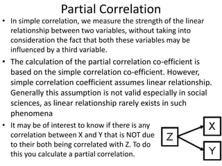 Partial Correlation
• In simple correlation, we measure the strength of the linear
relationship between two variables, without taking into
consideration the fact that both these variables may be
influenced by a third variable.
• The calculation of the partial correlation co-efficient is
based on the simple correlation co-efficient. However,
simple correlation coefficient assumes linear relationship.
Generally this assumption is not valid especially in social
sciences, as linear relationship rarely exists in such
phenomena
• It may be of interest to know if there is any
correlation between X and Y that is NOT due
to their both being correlated with Z. To do
this you calculate a partial correlation.
 