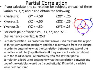 Partial Correlation
• If you calculate the correlation for subjects on each of three
variables, X, Y, and Z and obtain the following
• X versus Y: rXY = +.50 r2XY = .25
• X versus Z: rXZ = +.50 r2XZ = .25
• Y versus Z: rYZ = +.50 r2YZ = .25
• For each pair of variables—XY, XZ, and YZ—
the variance overlap, is 25%
• Partial correlation is a procedure that allows us to measure the region
of three-way overlap precisely, and then to remove it from the picture
in order to determine what the correlation between any two of the
variables would be (hypothetically) if they were not each correlated
with the third variable. Alternatively, you can say that partial
correlation allows us to determine what the correlation between any
two of the variables would be (hypothetically) if the third variable
were held constant.
 