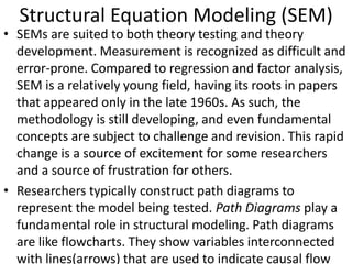 Structural Equation Modeling (SEM)
• SEMs are suited to both theory testing and theory
development. Measurement is recognized as difficult and
error-prone. Compared to regression and factor analysis,
SEM is a relatively young field, having its roots in papers
that appeared only in the late 1960s. As such, the
methodology is still developing, and even fundamental
concepts are subject to challenge and revision. This rapid
change is a source of excitement for some researchers
and a source of frustration for others.
• Researchers typically construct path diagrams to
represent the model being tested. Path Diagrams play a
fundamental role in structural modeling. Path diagrams
are like flowcharts. They show variables interconnected
with lines(arrows) that are used to indicate causal flow
 