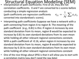 Structural Equation Modeling (SEM)• Interpretation of path coefficients: First of all, they are not
correlation coefficients. X and Y are converted to z-scores before
conducting a simple regression analysis
(path coefficients are regression coefficients
converted into standardized z scores).
• Interpreting path coefficients-Suppose we have a network with a
path connecting from region A to region B. The meaning of the
path coefficient (e.g., 0.81) is this: if region A increases by one
standard deviation from its mean, region B would be expected to
increase by 0.81 its own standard deviations from its own mean
while holding all other relevant regional connections constant.
With a path coefficient of -0.16, when region A increases by one
standard deviation from its mean, region B would be expected to
decrease by 0.16 its own standard deviations from its own mean
while holding all other relevant regional connections constant
• One of the nice things about SPSS is that it will allow you to start with
a correlation matrix (you don’t need the raw data)
 