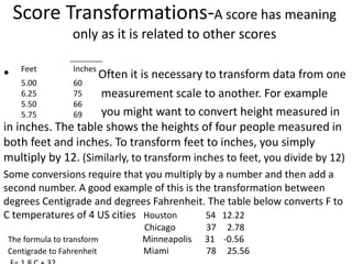 Score Transformations-A score has meaning
only as it is related to other scores
Feet Inches
5.00
6.25
5.50
5.75
60
75
66
69
• Often it is necessary to transform data from one
measurement scale to another. For example
you might want to convert height measured in
in inches. The table shows the heights of four people measured in
both feet and inches. To transform feet to inches, you simply
multiply by 12. (Similarly, to transform inches to feet, you divide by 12)
Some conversions require that you multiply by a number and then add a
second number. A good example of this is the transformation between
degrees Centigrade and degrees Fahrenheit. The table below converts F to
C temperatures of 4 US cities Houston 54 12.22
Chicago 37 2.78
The formula to transform Minneapolis 31 -0.56
Centigrade to Fahrenheit Miami 78 25.56
 
