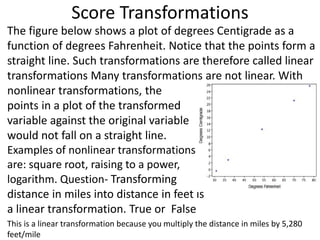 Score Transformations
The figure below shows a plot of degrees Centigrade as a
function of degrees Fahrenheit. Notice that the points form a
straight line. Such transformations are therefore called linear
transformations Many transformations are not linear. With
nonlinear transformations, the
points in a plot of the transformed
variable against the original variable
would not fall on a straight line.
Examples of nonlinear transformations
are: square root, raising to a power, or
logarithm. Question- Transforming
distance in miles into distance in feet is
a linear transformation. True or False
This is a linear transformation because you multiply the distance in miles by 5,280
feet/mile
 