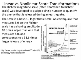 Linear vs Nonlinear Score Transformations
The Richter magnitude scale (often shortened to Richter
scale) was developed to assign a single number to quantify
the energy that is released during an earthquake.
The scale is a base-10 logarithmic scale. An earthquake that
measures 5.0 on the Richter
scale has a shaking amplitude
10 times larger than one that
measures 4.0, and
corresponds to a 31.6 times
larger release of energy
http://www.matter.org.uk/schools/Content/S
eismology/richterscale.html
 