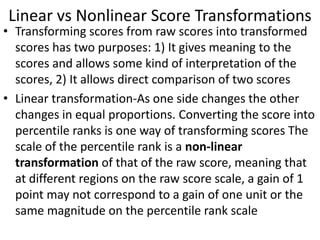 Linear vs Nonlinear Score Transformations
• Transforming scores from raw scores into transformed
scores has two purposes: 1) It gives meaning to the
scores and allows some kind of interpretation of the
scores, 2) It allows direct comparison of two scores
• Linear transformation-As one side changes the other
changes in equal proportions. Converting the score into
percentile ranks is one way of transforming scores The
scale of the percentile rank is a non-linear
transformation of that of the raw score, meaning that
at different regions on the raw score scale, a gain of 1
point may not correspond to a gain of one unit or the
same magnitude on the percentile rank scale
 